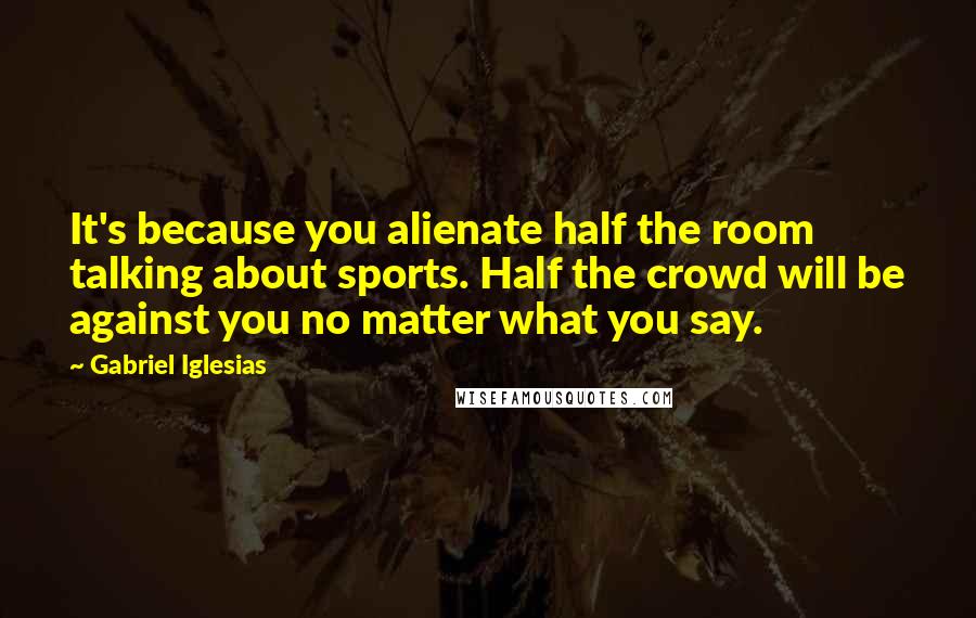 Gabriel Iglesias Quotes: It's because you alienate half the room talking about sports. Half the crowd will be against you no matter what you say.