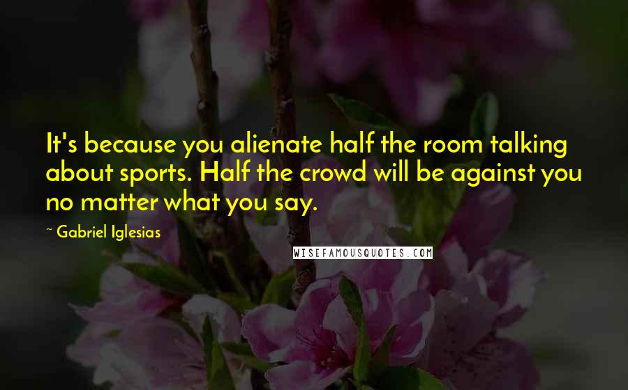 Gabriel Iglesias Quotes: It's because you alienate half the room talking about sports. Half the crowd will be against you no matter what you say.