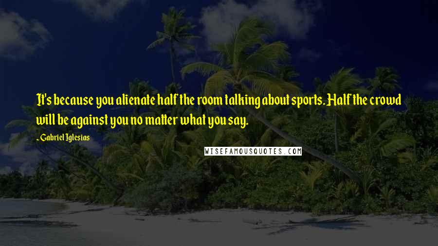 Gabriel Iglesias Quotes: It's because you alienate half the room talking about sports. Half the crowd will be against you no matter what you say.