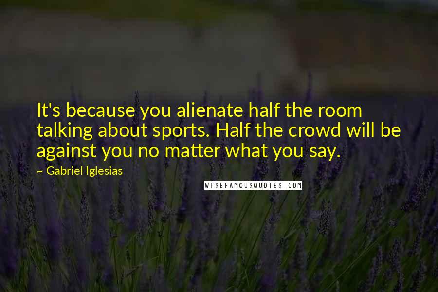 Gabriel Iglesias Quotes: It's because you alienate half the room talking about sports. Half the crowd will be against you no matter what you say.