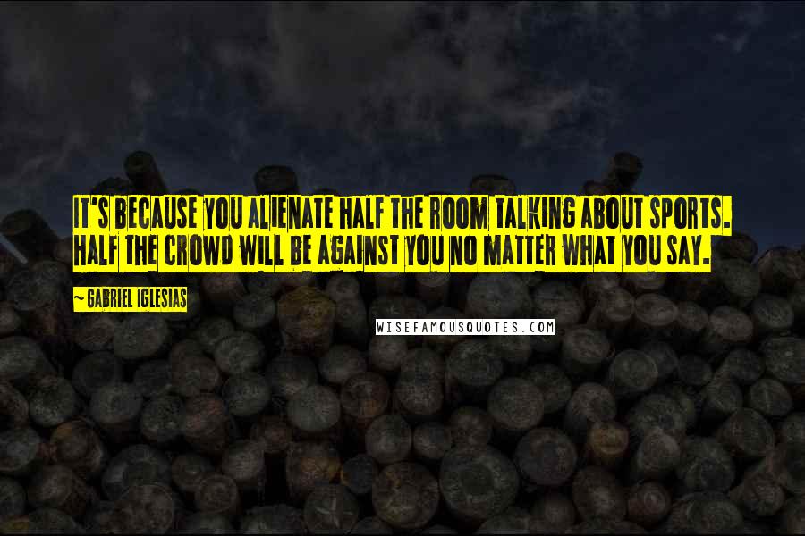 Gabriel Iglesias Quotes: It's because you alienate half the room talking about sports. Half the crowd will be against you no matter what you say.