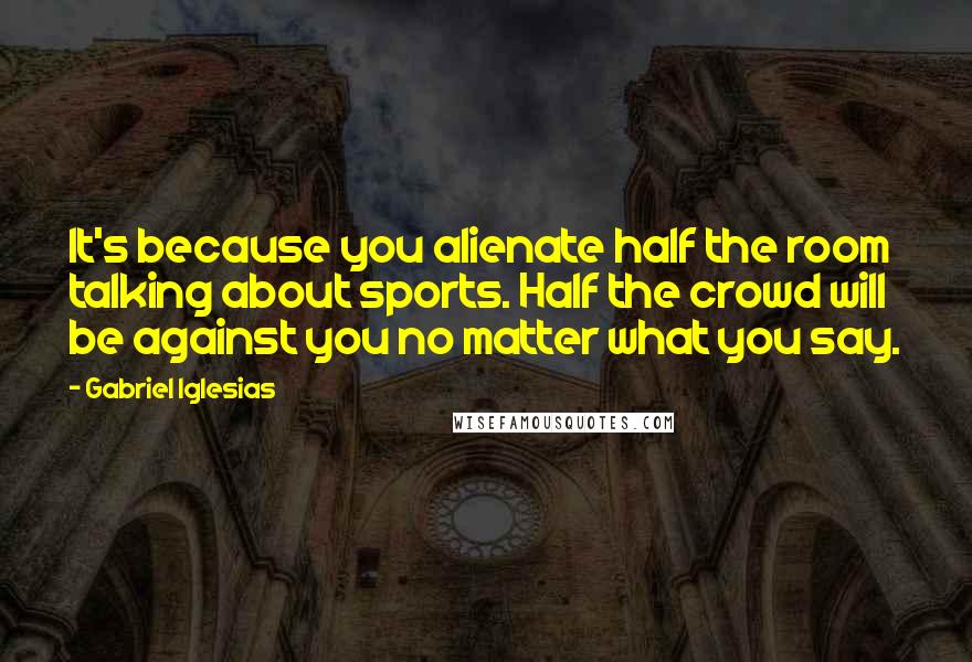 Gabriel Iglesias Quotes: It's because you alienate half the room talking about sports. Half the crowd will be against you no matter what you say.