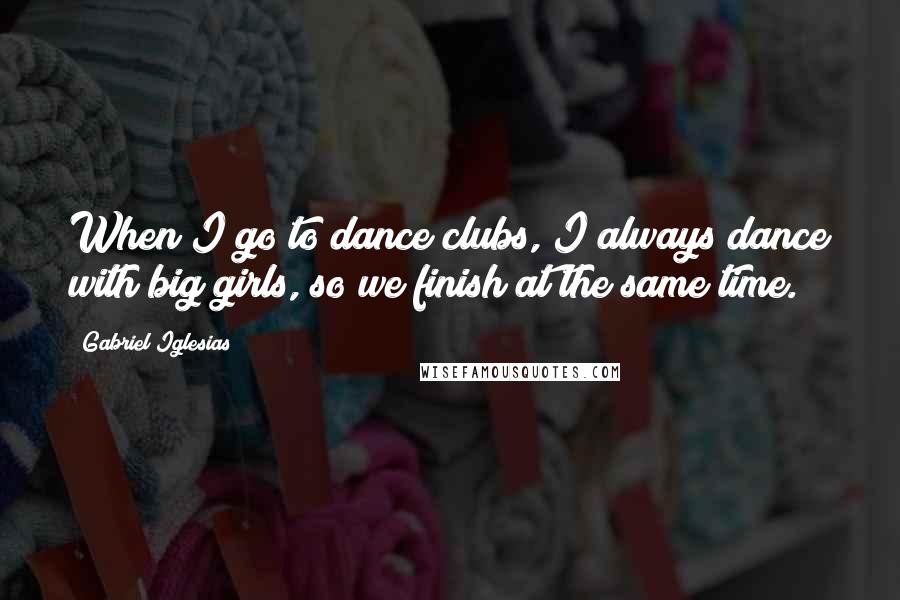 Gabriel Iglesias Quotes: When I go to dance clubs, I always dance with big girls, so we finish at the same time.