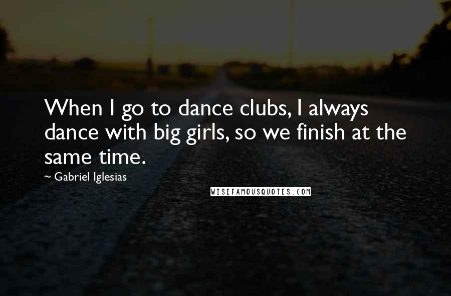 Gabriel Iglesias Quotes: When I go to dance clubs, I always dance with big girls, so we finish at the same time.