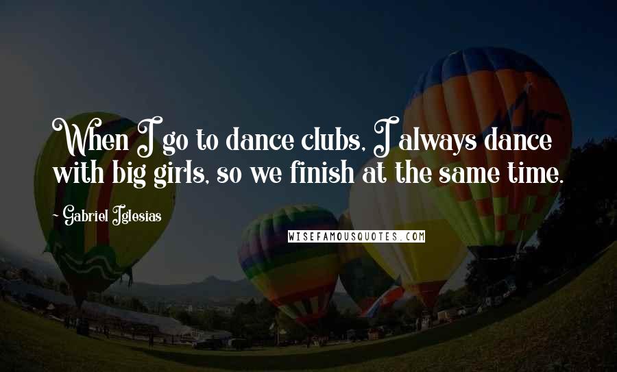 Gabriel Iglesias Quotes: When I go to dance clubs, I always dance with big girls, so we finish at the same time.