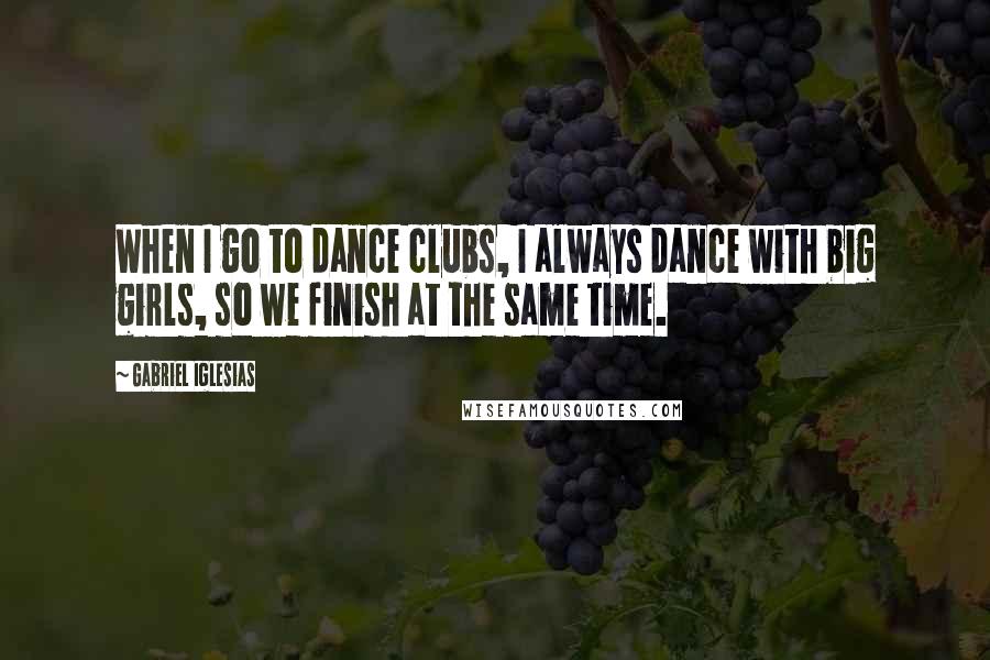 Gabriel Iglesias Quotes: When I go to dance clubs, I always dance with big girls, so we finish at the same time.