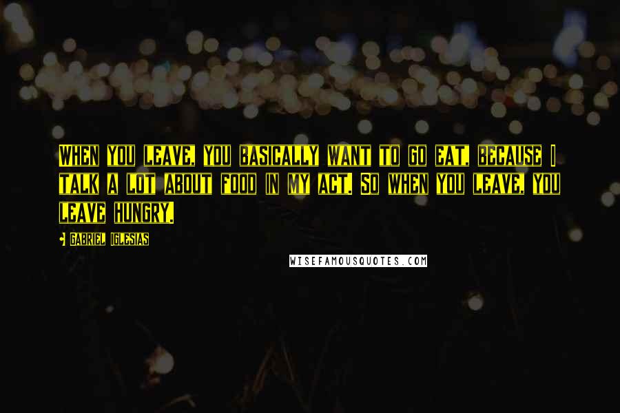 Gabriel Iglesias Quotes: When you leave, you basically want to go eat, because I talk a lot about food in my act. So when you leave, you leave hungry.