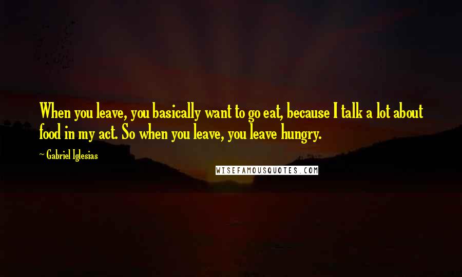 Gabriel Iglesias Quotes: When you leave, you basically want to go eat, because I talk a lot about food in my act. So when you leave, you leave hungry.