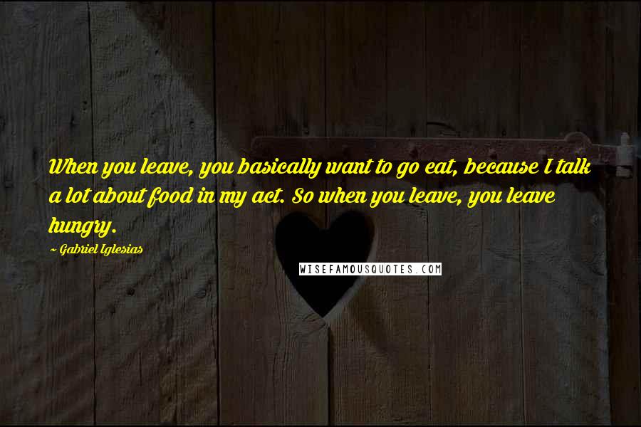 Gabriel Iglesias Quotes: When you leave, you basically want to go eat, because I talk a lot about food in my act. So when you leave, you leave hungry.