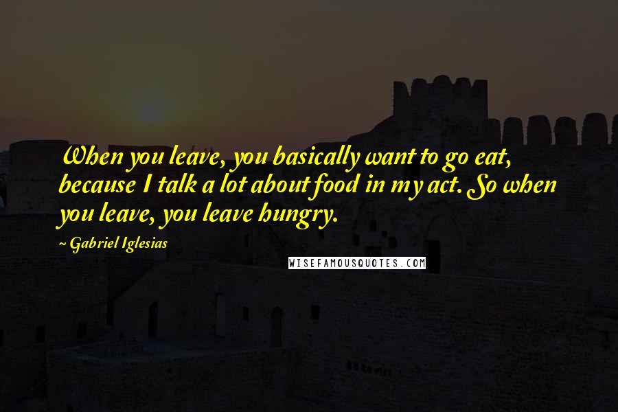 Gabriel Iglesias Quotes: When you leave, you basically want to go eat, because I talk a lot about food in my act. So when you leave, you leave hungry.