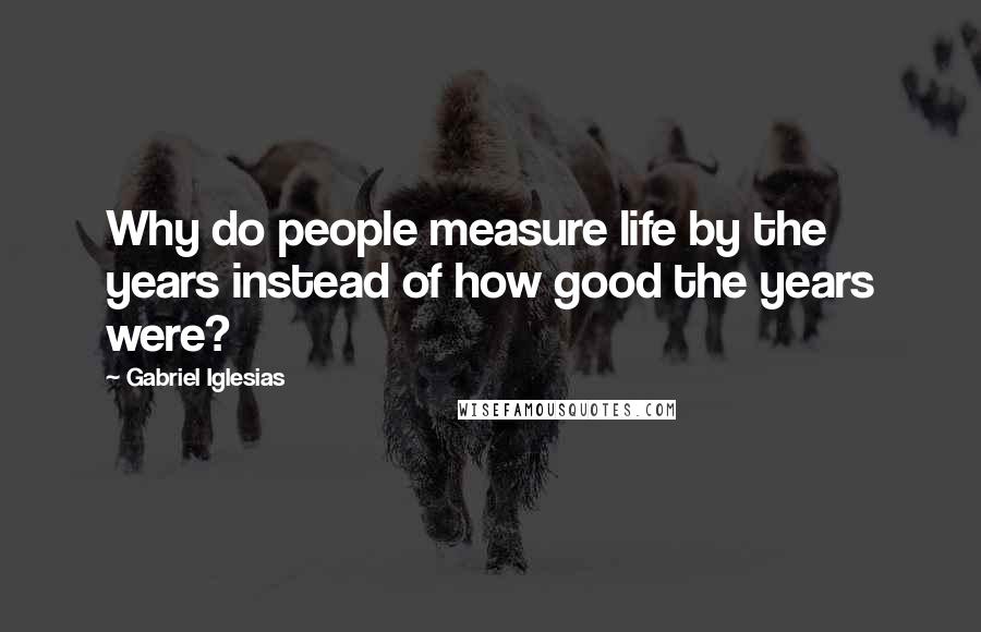 Gabriel Iglesias Quotes: Why do people measure life by the years instead of how good the years were?