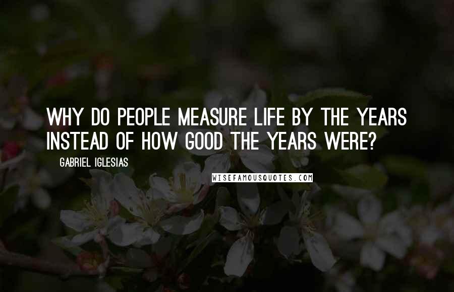 Gabriel Iglesias Quotes: Why do people measure life by the years instead of how good the years were?