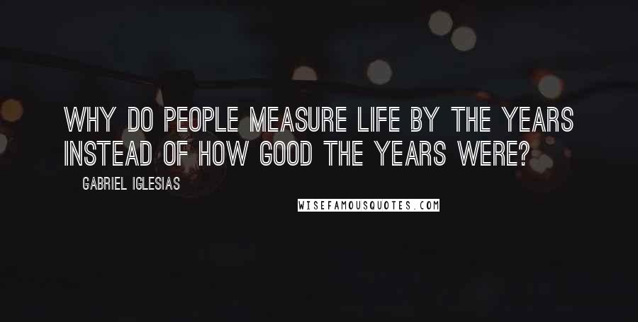 Gabriel Iglesias Quotes: Why do people measure life by the years instead of how good the years were?