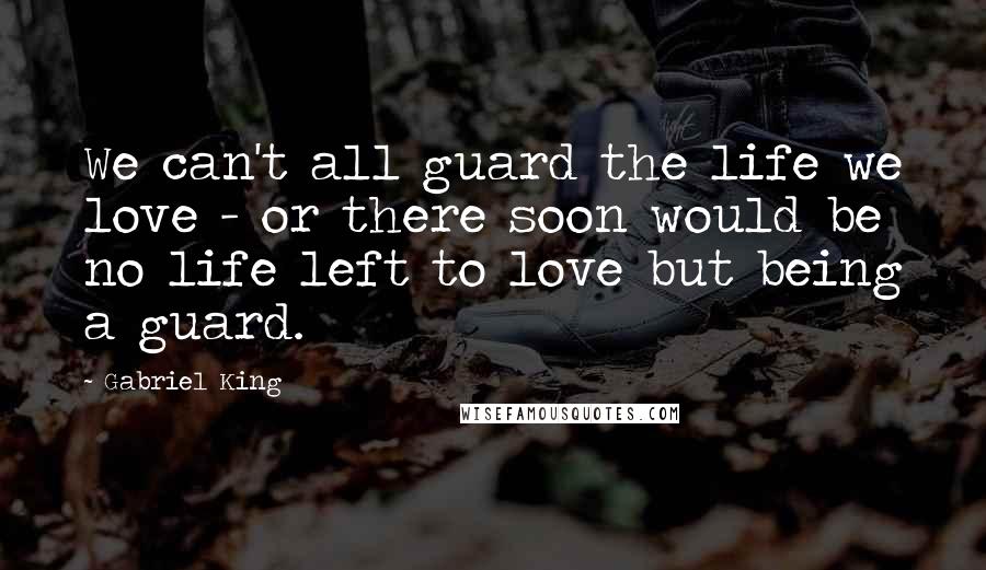 Gabriel King Quotes: We can't all guard the life we love - or there soon would be no life left to love but being a guard.