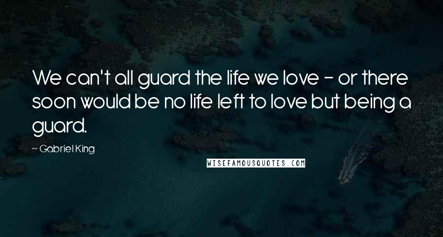 Gabriel King Quotes: We can't all guard the life we love - or there soon would be no life left to love but being a guard.