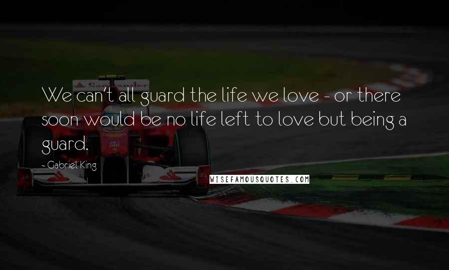 Gabriel King Quotes: We can't all guard the life we love - or there soon would be no life left to love but being a guard.