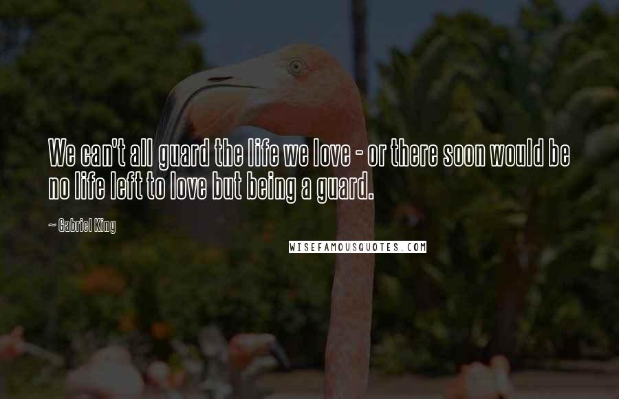 Gabriel King Quotes: We can't all guard the life we love - or there soon would be no life left to love but being a guard.