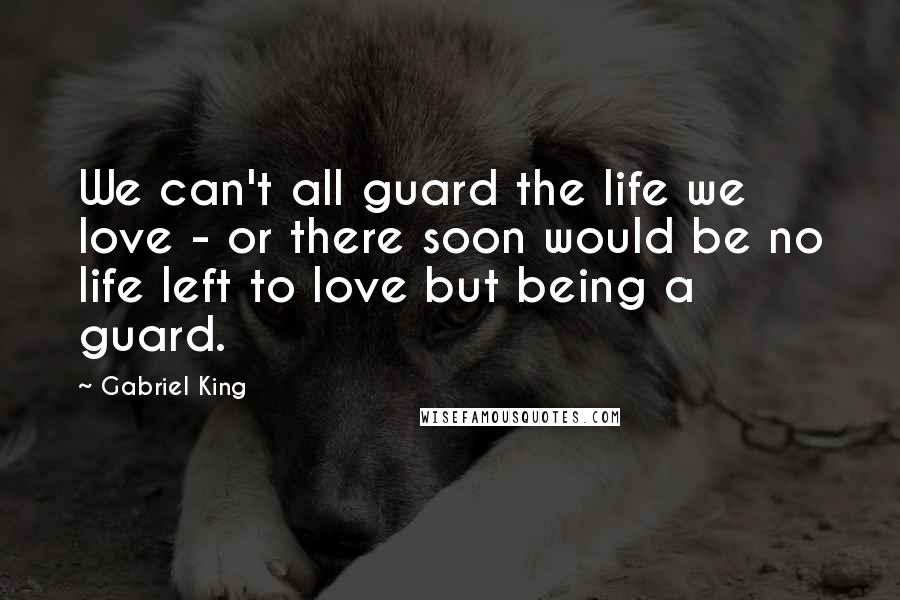 Gabriel King Quotes: We can't all guard the life we love - or there soon would be no life left to love but being a guard.