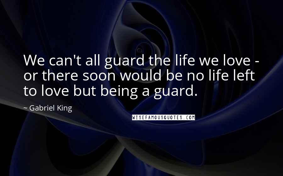Gabriel King Quotes: We can't all guard the life we love - or there soon would be no life left to love but being a guard.