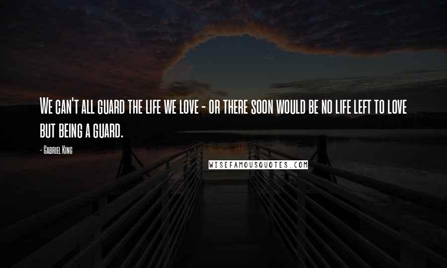 Gabriel King Quotes: We can't all guard the life we love - or there soon would be no life left to love but being a guard.