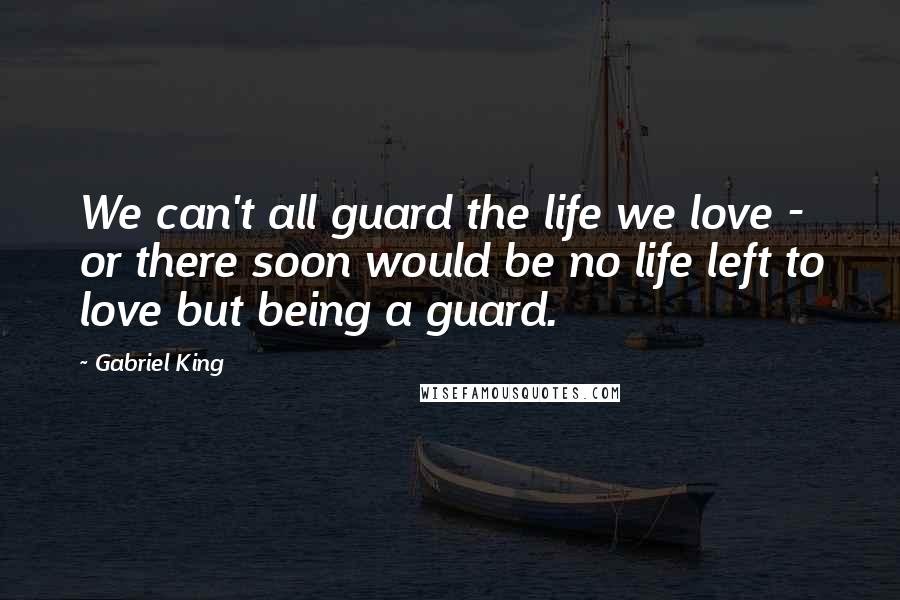 Gabriel King Quotes: We can't all guard the life we love - or there soon would be no life left to love but being a guard.