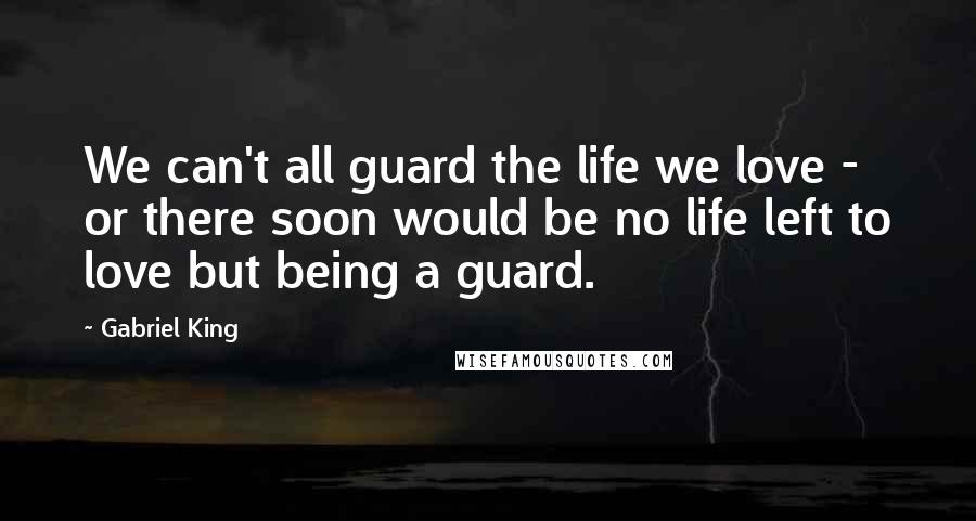 Gabriel King Quotes: We can't all guard the life we love - or there soon would be no life left to love but being a guard.