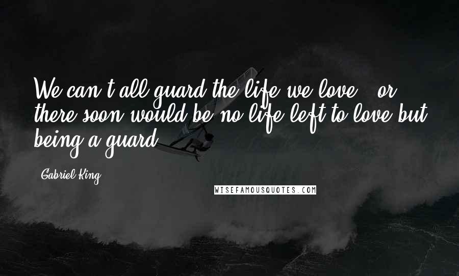 Gabriel King Quotes: We can't all guard the life we love - or there soon would be no life left to love but being a guard.