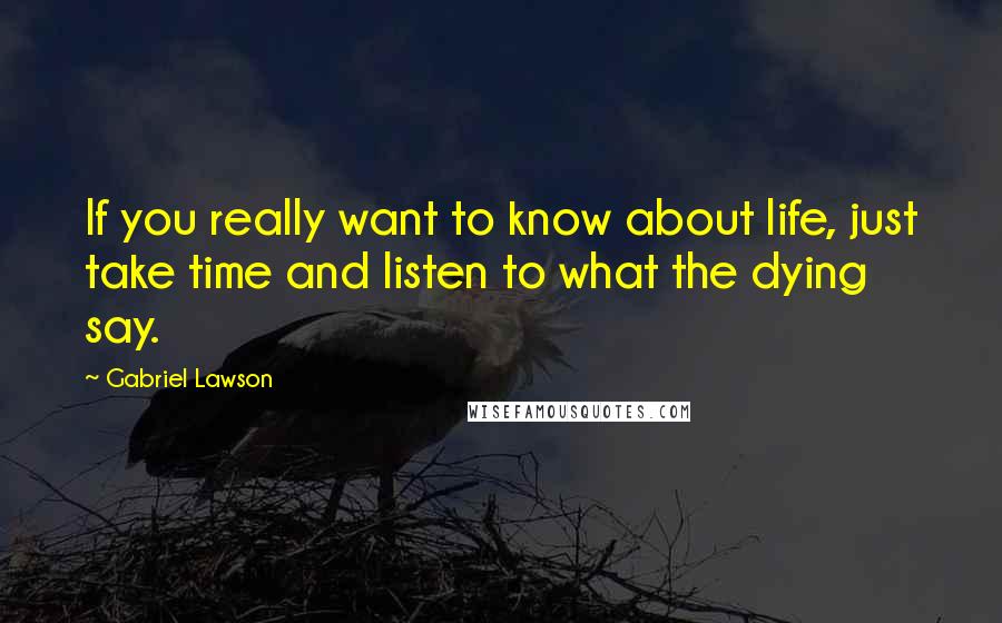 Gabriel Lawson Quotes: If you really want to know about life, just take time and listen to what the dying say.