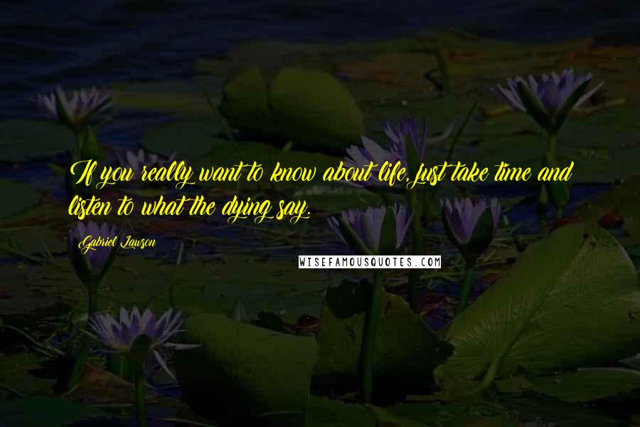 Gabriel Lawson Quotes: If you really want to know about life, just take time and listen to what the dying say.