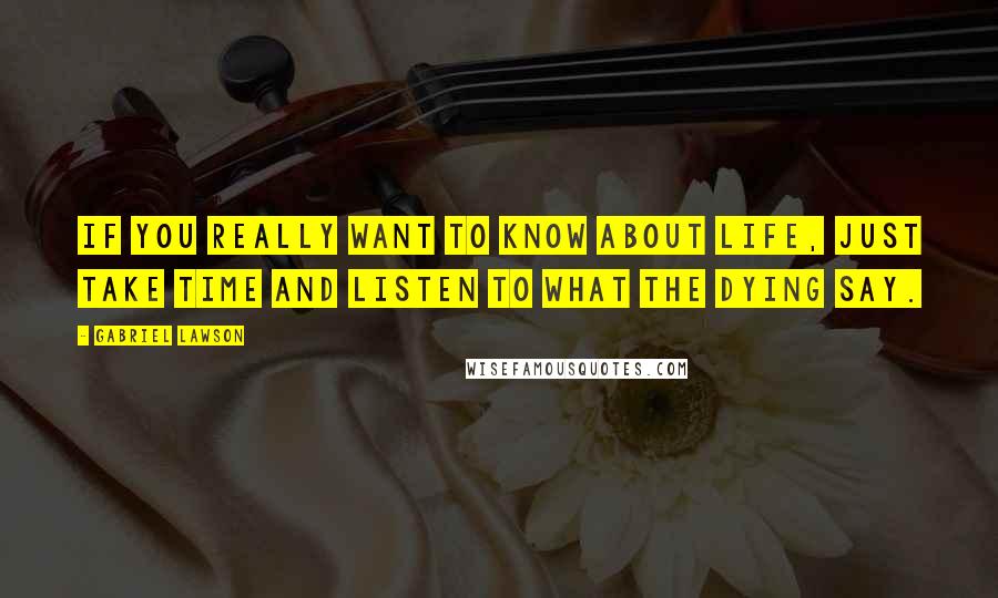 Gabriel Lawson Quotes: If you really want to know about life, just take time and listen to what the dying say.