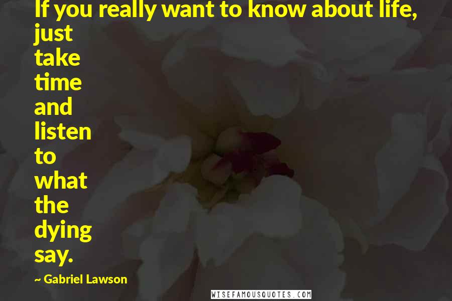 Gabriel Lawson Quotes: If you really want to know about life, just take time and listen to what the dying say.