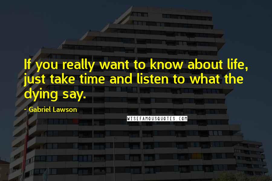 Gabriel Lawson Quotes: If you really want to know about life, just take time and listen to what the dying say.