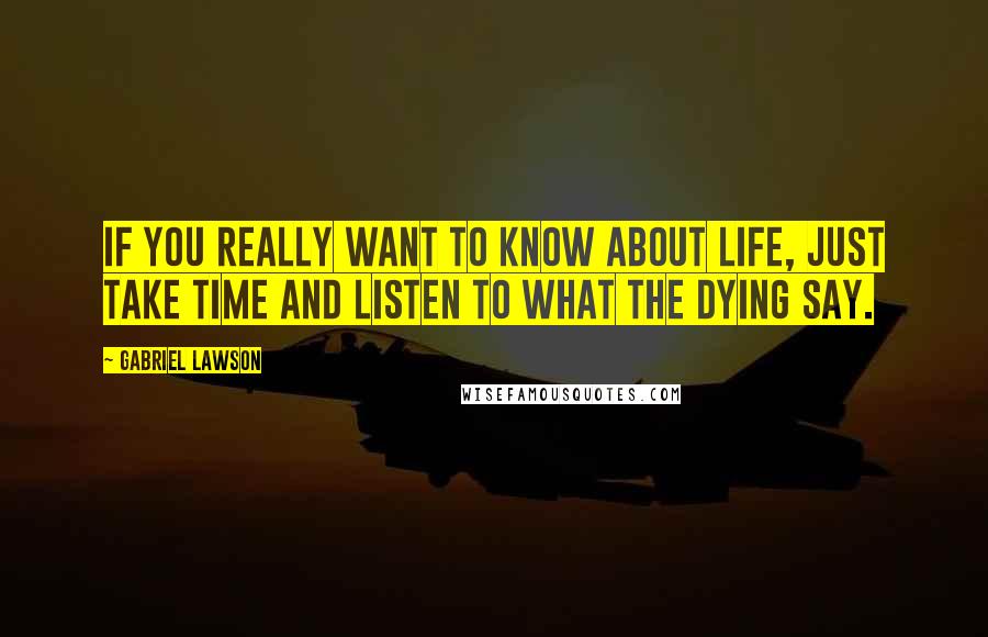 Gabriel Lawson Quotes: If you really want to know about life, just take time and listen to what the dying say.