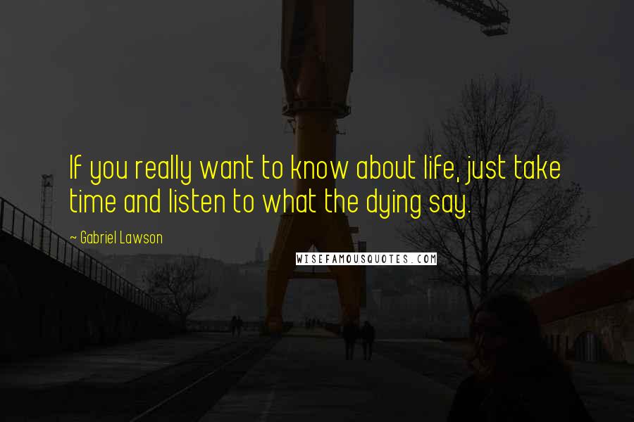 Gabriel Lawson Quotes: If you really want to know about life, just take time and listen to what the dying say.