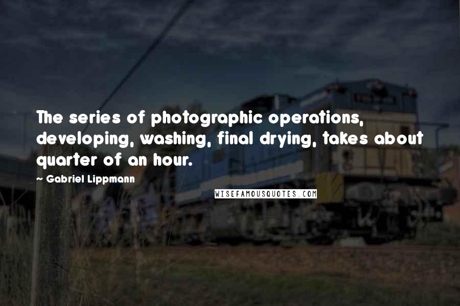 Gabriel Lippmann Quotes: The series of photographic operations, developing, washing, final drying, takes about quarter of an hour.