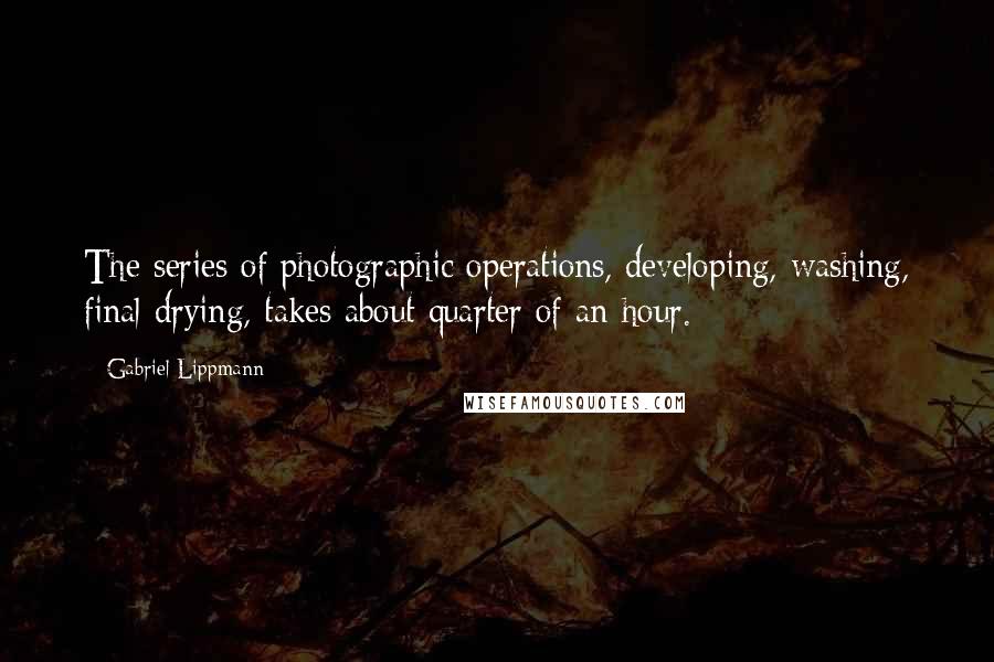 Gabriel Lippmann Quotes: The series of photographic operations, developing, washing, final drying, takes about quarter of an hour.