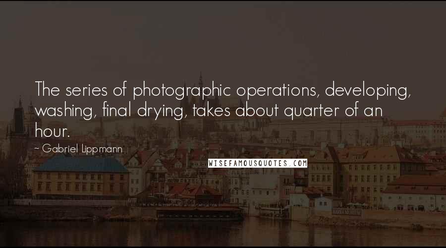 Gabriel Lippmann Quotes: The series of photographic operations, developing, washing, final drying, takes about quarter of an hour.