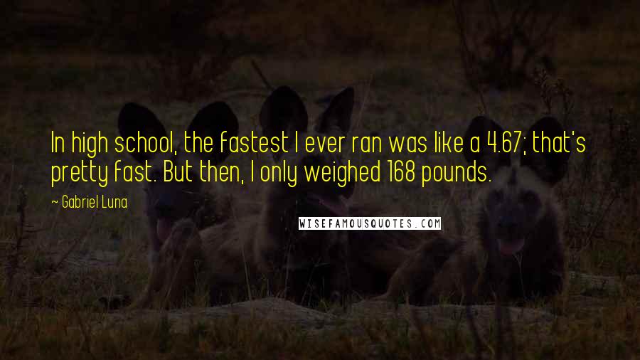 Gabriel Luna Quotes: In high school, the fastest I ever ran was like a 4.67; that's pretty fast. But then, I only weighed 168 pounds.