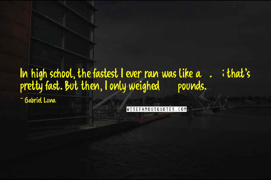 Gabriel Luna Quotes: In high school, the fastest I ever ran was like a 4.67; that's pretty fast. But then, I only weighed 168 pounds.