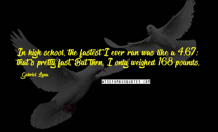 Gabriel Luna Quotes: In high school, the fastest I ever ran was like a 4.67; that's pretty fast. But then, I only weighed 168 pounds.