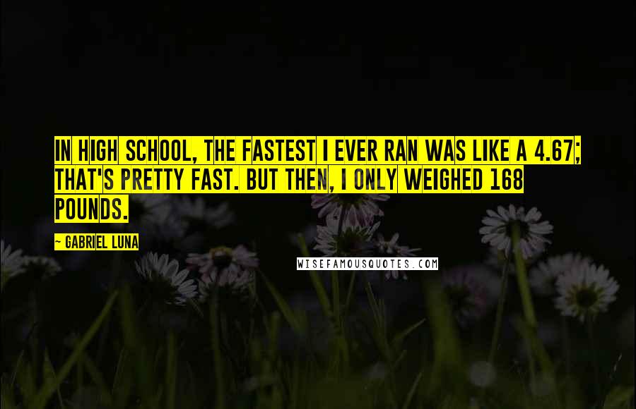 Gabriel Luna Quotes: In high school, the fastest I ever ran was like a 4.67; that's pretty fast. But then, I only weighed 168 pounds.