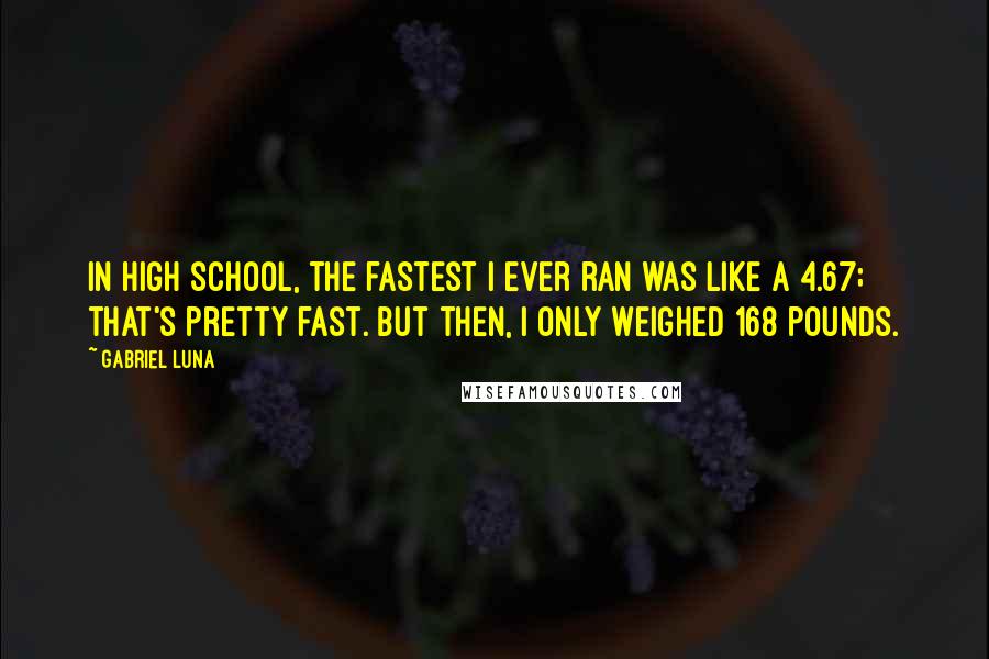 Gabriel Luna Quotes: In high school, the fastest I ever ran was like a 4.67; that's pretty fast. But then, I only weighed 168 pounds.