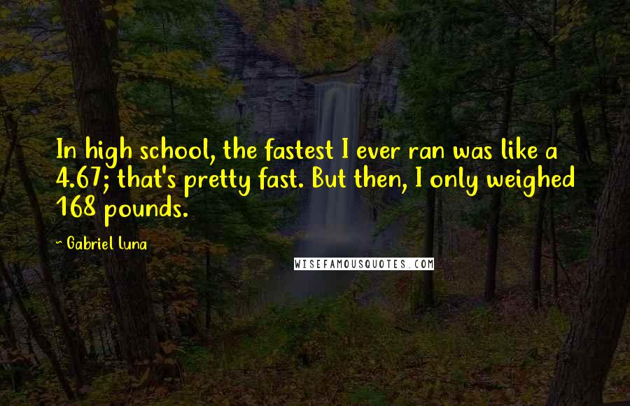 Gabriel Luna Quotes: In high school, the fastest I ever ran was like a 4.67; that's pretty fast. But then, I only weighed 168 pounds.