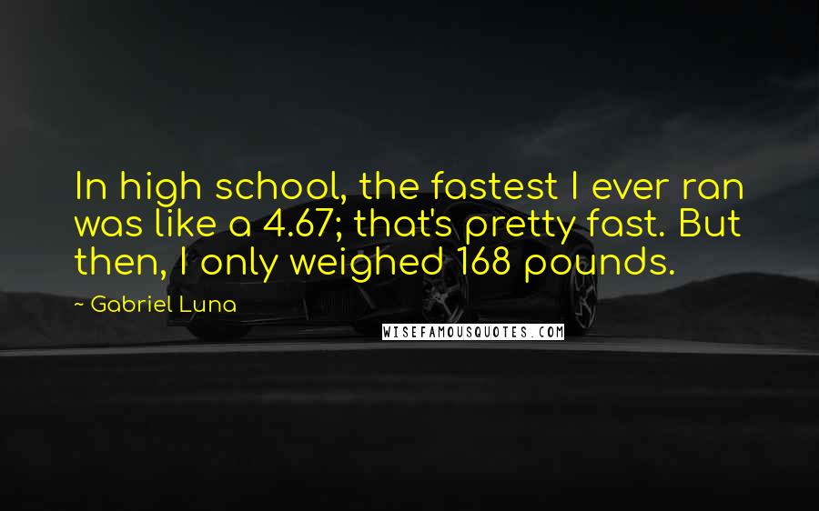 Gabriel Luna Quotes: In high school, the fastest I ever ran was like a 4.67; that's pretty fast. But then, I only weighed 168 pounds.