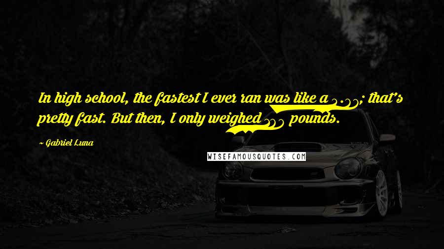 Gabriel Luna Quotes: In high school, the fastest I ever ran was like a 4.67; that's pretty fast. But then, I only weighed 168 pounds.