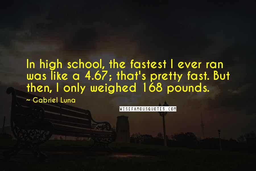 Gabriel Luna Quotes: In high school, the fastest I ever ran was like a 4.67; that's pretty fast. But then, I only weighed 168 pounds.