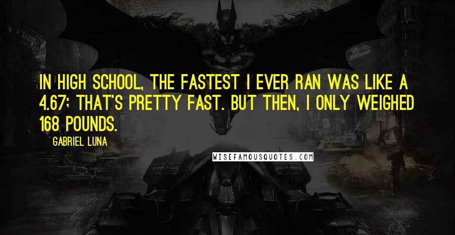 Gabriel Luna Quotes: In high school, the fastest I ever ran was like a 4.67; that's pretty fast. But then, I only weighed 168 pounds.