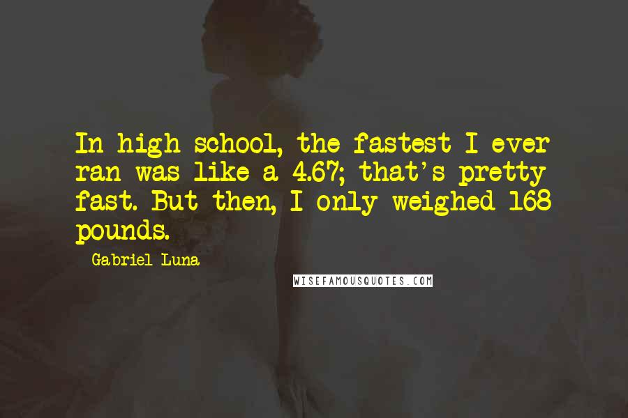 Gabriel Luna Quotes: In high school, the fastest I ever ran was like a 4.67; that's pretty fast. But then, I only weighed 168 pounds.