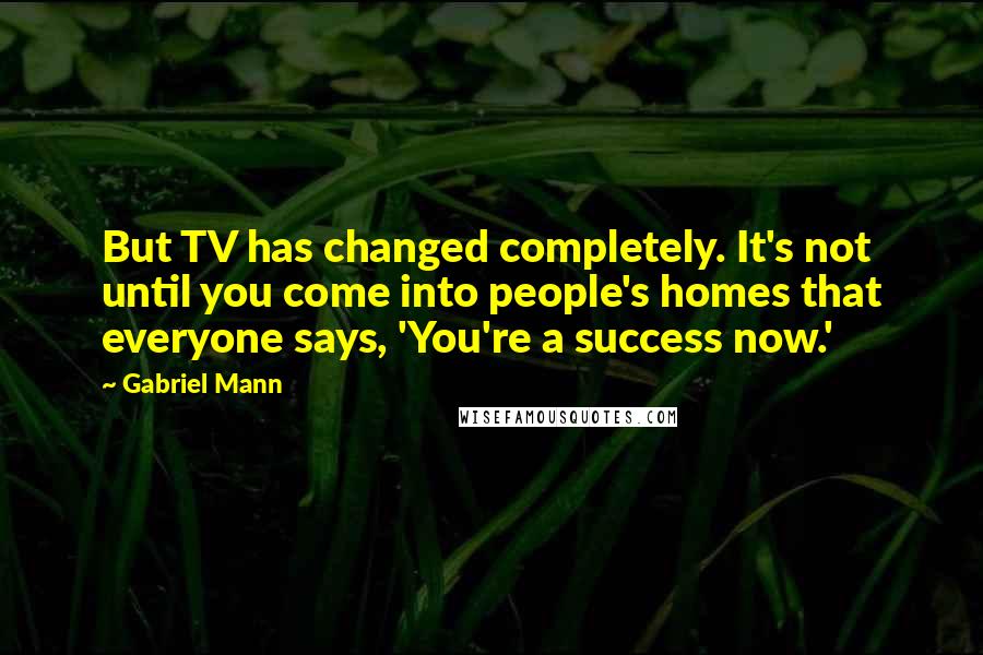 Gabriel Mann Quotes: But TV has changed completely. It's not until you come into people's homes that everyone says, 'You're a success now.'