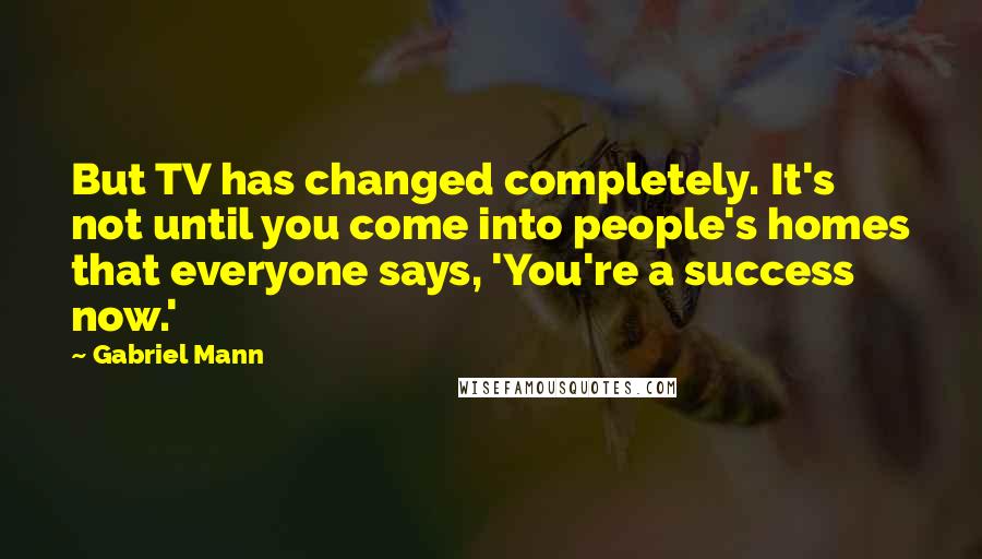 Gabriel Mann Quotes: But TV has changed completely. It's not until you come into people's homes that everyone says, 'You're a success now.'
